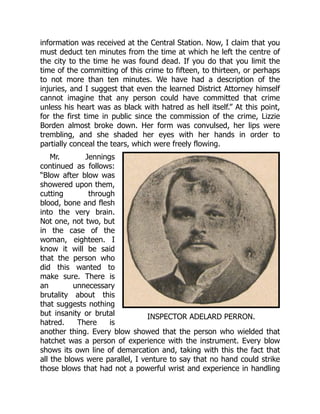 INSPECTOR ADELARD PERRON.
information was received at the Central Station. Now, I claim that you
must deduct ten minutes from the time at which he left the centre of
the city to the time he was found dead. If you do that you limit the
time of the committing of this crime to fifteen, to thirteen, or perhaps
to not more than ten minutes. We have had a description of the
injuries, and I suggest that even the learned District Attorney himself
cannot imagine that any person could have committed that crime
unless his heart was as black with hatred as hell itself.” At this point,
for the first time in public since the commission of the crime, Lizzie
Borden almost broke down. Her form was convulsed, her lips were
trembling, and she shaded her eyes with her hands in order to
partially conceal the tears, which were freely flowing.
Mr. Jennings
continued as follows:
“Blow after blow was
showered upon them,
cutting through
blood, bone and flesh
into the very brain.
Not one, not two, but
in the case of the
woman, eighteen. I
know it will be said
that the person who
did this wanted to
make sure. There is
an unnecessary
brutality about this
that suggests nothing
but insanity or brutal
hatred. There is
another thing. Every blow showed that the person who wielded that
hatchet was a person of experience with the instrument. Every blow
shows its own line of demarcation and, taking with this the fact that
all the blows were parallel, I venture to say that no hand could strike
those blows that had not a powerful wrist and experience in handling
 