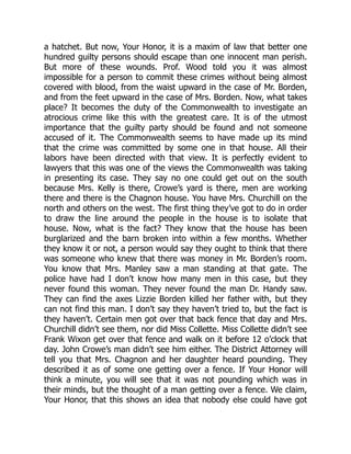 a hatchet. But now, Your Honor, it is a maxim of law that better one
hundred guilty persons should escape than one innocent man perish.
But more of these wounds. Prof. Wood told you it was almost
impossible for a person to commit these crimes without being almost
covered with blood, from the waist upward in the case of Mr. Borden,
and from the feet upward in the case of Mrs. Borden. Now, what takes
place? It becomes the duty of the Commonwealth to investigate an
atrocious crime like this with the greatest care. It is of the utmost
importance that the guilty party should be found and not someone
accused of it. The Commonwealth seems to have made up its mind
that the crime was committed by some one in that house. All their
labors have been directed with that view. It is perfectly evident to
lawyers that this was one of the views the Commonwealth was taking
in presenting its case. They say no one could get out on the south
because Mrs. Kelly is there, Crowe’s yard is there, men are working
there and there is the Chagnon house. You have Mrs. Churchill on the
north and others on the west. The first thing they’ve got to do in order
to draw the line around the people in the house is to isolate that
house. Now, what is the fact? They know that the house has been
burglarized and the barn broken into within a few months. Whether
they know it or not, a person would say they ought to think that there
was someone who knew that there was money in Mr. Borden’s room.
You know that Mrs. Manley saw a man standing at that gate. The
police have had I don’t know how many men in this case, but they
never found this woman. They never found the man Dr. Handy saw.
They can find the axes Lizzie Borden killed her father with, but they
can not find this man. I don’t say they haven’t tried to, but the fact is
they haven’t. Certain men got over that back fence that day and Mrs.
Churchill didn’t see them, nor did Miss Collette. Miss Collette didn’t see
Frank Wixon get over that fence and walk on it before 12 o’clock that
day. John Crowe’s man didn’t see him either. The District Attorney will
tell you that Mrs. Chagnon and her daughter heard pounding. They
described it as of some one getting over a fence. If Your Honor will
think a minute, you will see that it was not pounding which was in
their minds, but the thought of a man getting over a fence. We claim,
Your Honor, that this shows an idea that nobody else could have got
 