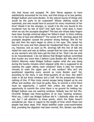 into that house and escaped. Mr. John Morse appears to have
satisfactorily accounted for his time, and that brings us to two parties,
Bridget Sullivan and Lizzie Borden. In the natural course of things who
would be the party to be suspected? Whose clothing would be
examined, and who would have to account for every movement of her
time? Would it be the stranger, or would it be the one bound to the
murdered man by ties of love? And right here, what does it mean
when we say the youngest daughter? The last one whose baby fingers
have been lovingly entwined about her father’s head. Is there nothing
in the ties of love and affection?” The words of Mr. Jennings about the
youngest daughter caused the prisoner strong feelings. She bit her
lips and then the tears began to shine in her eyes. She raised her
hand to her eyes and then placed her handkerchief there. She did not
cry, however, and as soon as Mr. Jennings left this line of talk she
wiped her eyes and was as before, except that her eyes were now red
as any woman’s who lets tears get the best of her. “And I do not wish
to be misunderstood. I do not believe that Bridget Sullivan committed
that murder any more than I believe Lizzie Borden did. Why don’t the
District Attorney make Bridget Sullivan explain what she was doing
during the twenty minutes which elapsed while she is supposed to be
washing the upper sitting room windows? Does it take her twenty
minutes to wash the upper part of one window? Why isn’t she
questioned regarding every second as Lizzie Borden was? Yet,
according to her story, it was three-quarters of an hour. She didn’t
wash in all but three windows and a half. Yet the prosecution thinks
nothing of this. If Miss Lizzie cannot escape being tripped up by one
officer and another, she must be guilty. Now, to commit a crime there
must be opportunity. I submit that unless she alone had an
opportunity to commit the crime there is no ground for holding her.
Bridget Sullivan was out washing windows. Nobody saw her but Mrs.
Churchill. Bridget was three-quarters of an hour washing windows.
Mind you, I don’t say Bridget Sullivan did it. I distinctly state she did
not, but I call attention to these points, which the State haven’t
considered yet. Now in regard to the length of time which those two
people had been dead. Prof. Wood testified under cross-examination
that, providing the digestion had been normal, Mrs. Borden was killed
 