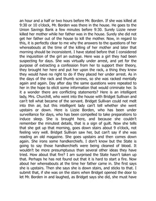 an hour and a half or two hours before Mr. Borden. If she was killed at
9:30 or 10 o’clock, Mr. Borden was there in the house. He goes to the
Union Savings Bank a few minutes before 9:30. Surely Lizzie never
killed her mother while her father was in the house. Surely she did not
get her father out of the house to kill the mother. Now, in regard to
this, it is perfectly clear to me why the answers to the questions of her
whereabouts at the time of the killing of her mother and later that
morning should be inconsistent. I have stated before that I considered
the inquisition of the girl an outrage. Here was a girl they had been
suspecting for days. She was virtually under arrest, and yet for the
purpose of extracting a confession from her to support their theory,
they brought her here and put her upon the rack, a thing they knew
they would have no right to do if they placed her under arrest. As in
the days of the rack and thumb screws, so she was racked mentally
again and again. Day after day the same questions were repeated to
her in the hope to elicit some information that would criminate her. Is
it a wonder there are conflicting statements? Here is an intelligent
lady, Mrs. Churchill, who went into the house with Bridget Sullivan and
can’t tell what became of the servant. Bridget Sullivan could not melt
into thin air, but this intelligent lady can’t tell whether she went
upstairs or down. Here is Lizzie Borden, who has been under
surveillance for days, who has been compelled to take preparations to
induce sleep. She is brought here, and because she couldn’t
remember the minutest details, that is a sign of guilt. Now she tells
that she got up that morning, goes down stairs about 9 o’clock, not
feeling very well. Bridget Sullivan saw her, but can’t say if she was
reading an old magazine. She goes upstairs and then comes down
again. She irons some handkerchiefs. I don’t know but the State is
going to say those handkerchiefs were being cleaned of blood. It
wouldn’t be more presumptuous than several other ideas they have
tried. How about that fire? I am surprised the State hasn’t taken up
that. Perhaps he has not found out that it is hard to start a fire. Now
about her whereabouts at the time her father came in. She first says
she is upstairs. Then she says she is down stairs, and sticks to that. I
submit that, if she was on the stairs when Bridget opened the door to
let Mr. Borden in and laughed, as Bridget says she did, she must have
 