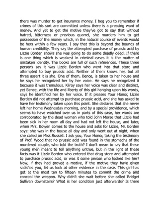 there was murder to get insurance money. I beg you to remember if
crimes of this sort are committed unless there is a pressing want of
money. And yet to get the motive they’ve got to say that without
hatred, bitterness or previous quarrel, she murders him to get
possession of the money which, in the natural course of events would
be hers within a few years. I say that this is beyond the bounds of
human credibility. They say the attempted purchase of prussic acid by
Lizzie Borden shows she was going to do some deadly deed. If there
is one thing which is weakest in criminal cases it is the matter of
mistaken identity. The books are full of such references. These three
persons say it was Lizzie Borden who went into that store and
attempted to buy prussic acid. Neither of them knows her, but all
three assert it is she. One of them, Bence, is taken to her house and
he says he recognized her by her voice. He says he recognized it
because it was tremulous. Kilroy says her voice was clear and distinct,
yet Bence, with the life and liberty of this girl hanging upon his words,
says he identified her by her voice. If it pleases Your Honor, Lizzie
Borden did not attempt to purchase prussic acid, and she has asked to
have her testimony taken upon this point. She declares that she never
left her home Wednesday morning, and by a special providence, which
seems to have watched over us in parts of this case, her words are
corroborated by the dead woman who told John Morse that Lizzie had
been sick in her room all day and had not left the house, and later,
when Mrs. Bowen comes to the house and asks for Lizzie, Mr. Borden
says: she was in the house all day and only went out at night, when
she called on Miss Russell. I ask you, Your Honor, taking the testimony
of Prof. Wood that no prussic acid was found in the stomachs of the
murdered couple, who told the truth? I don’t mean to say that these
young men meant to tell anything untrue, but in the light of these
facts was it Lizzie Borden who entered that drug store and attempted
to purchase prussic acid, or was it some person who looked like her?
Now, if they had proved a motive, if the motive they have given
satisfies you, let us look at other evidence in the case. This girl has
got at the most ten to fifteen minutes to commit the crime and
conceal the weapon. Why didn’t she wait before she called Bridget
Sullivan downstairs? What is her condition just afterwards? Is there
 