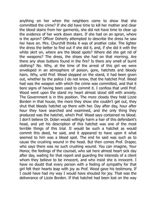 anything on her when the neighbors come to show that she
committed the crime? If she did have time to kill her mother and clear
the blood stains from her garments, she did not have time to clear up
the evidence of her work down stairs. If she had on an apron, where
is the apron? Officer Doherty attempted to describe the dress he saw
her have on. Mrs. Churchill thinks it was of another color. The lighter
the dress the better to find out if she did it, and, if she did it with the
white skirt on, where are the blood spots? Where did she get rid of
the weapons? The dress, the shoes she had on that morning. Are
there any shoe buttons found in the fire? Is there any smell of burnt
clothing? No. Why, at the time of the arrest of this girl we were
enveloped in an atmosphere of poison, gore, hatchets and bloody
hairs. Why, until Prof. Wood stepped on the stand, it had been given
out, whether by the police I do not know, that the hatchet Prof. Wood
had was the weapon with which the crime was committed, and that it
bore signs of having been used to commit it. I confess that until Prof.
Wood went upon the stand my heart almost stood still with anxiety.
The Government is in this position. The more closely they hold Lizzie
Borden in that house, the more they show she couldn’t get out, they
shut that bloody hatchet up there with her. Day after day, hour after
hour they have searched and examined, and the only thing they
produced was the hatchet, which Prof. Wood says contained no blood.
I don’t believe Dr. Dolan would willingly harm a hair of this defendant’s
head, and yet his description of this hatchet was one of the most
terrible things of this trial. It would be such a hatchet as would
commit this deed, he said, and it appeared to have upon it what
seemed to him was a blood spot. The end he said was such as to
cause the crushing wound in the head. But then comes Prof. Draper,
who says there was no such crushing wound. You can imagine, Your
Honor, the feelings of the counsel, who sat here almost heart sick day
after day, waiting for that report and guarding the interests of a client
whom they believe to be innocent, and who insist she is innocent. I
have no doubt that every person with a feeling of sympathy for that
girl felt their hearts leap with joy as Prof. Wood gave his testimony. If
I could have had my way I would have shouted for joy. That was the
deliverance of Lizzie Borden. If that hatchet had been lost on the way
 
