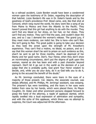 by a railroad accident, Lizzie Borden would have been a condemned
woman upon the testimony of Dr. Dolan, regarding the description of
that hatchet. Lizzie Borden’s life was in Dr. Dolan’s hands and by the
goodness of God’s providence Prof. Wood came, and, like that shot at
Concord, which rang round the world, his story went like a song of joy
from Maine to Mexico and from the Atlantic to the Pacific. They
haven’t proved that this girl had anything to do with the murder. They
can’t find any blood on her dress, on her hair, on her shoes. They
can’t find any motive. They can’t find the axes, and couldn’t clean the
axe, and so I say I demand the woman’s release. The grand jury, if
they meet more evidence, can indict her. She is here—she can’t flee.
She isn’t going to flee. The great public is going to take your decision
as they took the arrest upon the strength of Mr. Knowlton’s
experience. They can’t find a motive, no blood, no poison, and so I
say that this woman shan’t be sent to prison on such evidence as this,
shan’t be sent to jail for three months, shan’t be deprived of her
liberty and her good name. Don’t, Your Honor, when they don’t show
an incriminating circumstance, don’t put the stigma of guilt upon this
woman, reared as she has been and with a past character beyond
reproach. Don’t let it go out in the world as the decision of a just
judge that she is probably guilty. God grant Your Honor wisdom to
decide, and, while you do your duty, do it as God tells you to do it,
giving to the accused the benefit of the doubt.”
As Mr. Jennings concluded, there were tears in the eyes of a
majority of those present. Col. Adams, the associate counsel, was
deeply affected, and Mr. Phillips, Mr. Jennings’ assistant, was weeping.
The prisoner’s lips were trembling, and the tears in her eyes were
hidden from view by her hands, which were placed there. As Mayor
Coughlin, Dr. Dolan and other prominent persons stepped forward to
grasp the hand of the attorney, a ripple of applause started, which
rapidly swelled into a loud expression of admiration and sympathy,
and with the echo of this applause, which there was no attempt to
suppress, the Court was adjourned till the afternoon.
 