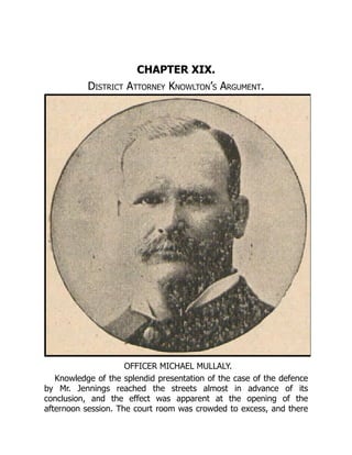 OFFICER MICHAEL MULLALY.
CHAPTER XIX.
District Attorney Knowlton’s Argument.
Knowledge of the splendid presentation of the case of the defence
by Mr. Jennings reached the streets almost in advance of its
conclusion, and the effect was apparent at the opening of the
afternoon session. The court room was crowded to excess, and there
 