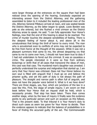 were larger throngs at the entrances on the square than had been
noticed since the opening of the hearing. Everybody expected an
interesting answer from the District Attorney, and the gathering
assembled to listen to it included the leading professional men of the
city. Attorney General Pillsbury arrived at noon, and was seated beside
the District Attorney, as the latter began to speak. Lizzie Borden was
pale as she entered, but she flushed a vivid crimson as the District
Attorney arose to speak. He said: “I can fully appreciate Your Honor’s
feelings, now that the end of this hearing is about to be reached. The
crime of murder touches the deepest sensibilities of feeling. There is
the deepest feeling of horror about it, and above all in the
unnaturalness that brings the thrill of horror to every mind. The man
who is accustomed even to conflicts of arms may not be expected to
be free from horror at the thought of the assassin. While it was not a
pleasant summons that came to me, the almost despairing cry that
came to me to come over here, I should not have been true to duty if
I had not undertaken to ferret out the criminal. It was so causeless a
crime. The people interested in it were so free from ordinary
bickerings or strife that of all cases that transcend the ideas of men,
this case was that case. The murdered man’s daughter was arrested. I
perfectly understood the surprise and indignation that started up. I am
sorry that Your Honor was criticised. Does not Your Honor believe my
own soul is filled with anguish that I must go on and believe the
prisoner guilty, and yet the path of duty is not always the path of
pleasure. The straight and narrow path is often full of anguish, and
does not have the popular voice behind it. What is it we have done?
There are three stages, yes, four, which are junctions of the law in a
case like this. First, the stage of simple inquiry. I am sworn on that
book before Your Honor that an inquest shall be held, which is
necessarily private. That step has been taken. There then comes
another stage, when by the laws of inquiry it finally sees the evidence
points to any particular person and such an occasion as this follows.
That is the present state. To that tribunal it is Your Honor’s duty to
direct such cases as seem too grave for Your Honor to decide. Then
the evidence appears to indicate that the balance of probabilities is in
favor of finding the accursed guilty of the act. The Commonwealth
 