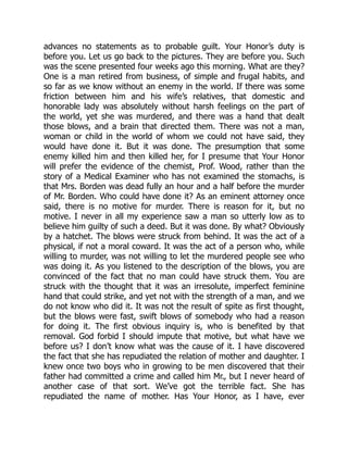 advances no statements as to probable guilt. Your Honor’s duty is
before you. Let us go back to the pictures. They are before you. Such
was the scene presented four weeks ago this morning. What are they?
One is a man retired from business, of simple and frugal habits, and
so far as we know without an enemy in the world. If there was some
friction between him and his wife’s relatives, that domestic and
honorable lady was absolutely without harsh feelings on the part of
the world, yet she was murdered, and there was a hand that dealt
those blows, and a brain that directed them. There was not a man,
woman or child in the world of whom we could not have said, they
would have done it. But it was done. The presumption that some
enemy killed him and then killed her, for I presume that Your Honor
will prefer the evidence of the chemist, Prof. Wood, rather than the
story of a Medical Examiner who has not examined the stomachs, is
that Mrs. Borden was dead fully an hour and a half before the murder
of Mr. Borden. Who could have done it? As an eminent attorney once
said, there is no motive for murder. There is reason for it, but no
motive. I never in all my experience saw a man so utterly low as to
believe him guilty of such a deed. But it was done. By what? Obviously
by a hatchet. The blows were struck from behind. It was the act of a
physical, if not a moral coward. It was the act of a person who, while
willing to murder, was not willing to let the murdered people see who
was doing it. As you listened to the description of the blows, you are
convinced of the fact that no man could have struck them. You are
struck with the thought that it was an irresolute, imperfect feminine
hand that could strike, and yet not with the strength of a man, and we
do not know who did it. It was not the result of spite as first thought,
but the blows were fast, swift blows of somebody who had a reason
for doing it. The first obvious inquiry is, who is benefited by that
removal. God forbid I should impute that motive, but what have we
before us? I don’t know what was the cause of it. I have discovered
the fact that she has repudiated the relation of mother and daughter. I
knew once two boys who in growing to be men discovered that their
father had committed a crime and called him Mr., but I never heard of
another case of that sort. We’ve got the terrible fact. She has
repudiated the name of mother. Has Your Honor, as I have, ever
 