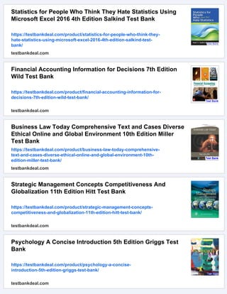 Statistics for People Who Think They Hate Statistics Using
Microsoft Excel 2016 4th Edition Salkind Test Bank
https://testbankdeal.com/product/statistics-for-people-who-think-they-
hate-statistics-using-microsoft-excel-2016-4th-edition-salkind-test-
bank/
testbankdeal.com
Financial Accounting Information for Decisions 7th Edition
Wild Test Bank
https://testbankdeal.com/product/financial-accounting-information-for-
decisions-7th-edition-wild-test-bank/
testbankdeal.com
Business Law Today Comprehensive Text and Cases Diverse
Ethical Online and Global Environment 10th Edition Miller
Test Bank
https://testbankdeal.com/product/business-law-today-comprehensive-
text-and-cases-diverse-ethical-online-and-global-environment-10th-
edition-miller-test-bank/
testbankdeal.com
Strategic Management Concepts Competitiveness And
Globalization 11th Edition Hitt Test Bank
https://testbankdeal.com/product/strategic-management-concepts-
competitiveness-and-globalization-11th-edition-hitt-test-bank/
testbankdeal.com
Psychology A Concise Introduction 5th Edition Griggs Test
Bank
https://testbankdeal.com/product/psychology-a-concise-
introduction-5th-edition-griggs-test-bank/
testbankdeal.com
 