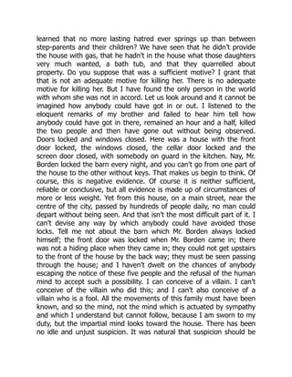learned that no more lasting hatred ever springs up than between
step-parents and their children? We have seen that he didn’t provide
the house with gas, that he hadn’t in the house what those daughters
very much wanted, a bath tub, and that they quarrelled about
property. Do you suppose that was a sufficient motive? I grant that
that is not an adequate motive for killing her. There is no adequate
motive for killing her. But I have found the only person in the world
with whom she was not in accord. Let us look around and it cannot be
imagined how anybody could have got in or out. I listened to the
eloquent remarks of my brother and failed to hear him tell how
anybody could have got in there, remained an hour and a half, killed
the two people and then have gone out without being observed.
Doors locked and windows closed. Here was a house with the front
door locked, the windows closed, the cellar door locked and the
screen door closed, with somebody on guard in the kitchen. Nay, Mr.
Borden locked the barn every night, and you can’t go from one part of
the house to the other without keys. That makes us begin to think. Of
course, this is negative evidence. Of course it is neither sufficient,
reliable or conclusive, but all evidence is made up of circumstances of
more or less weight. Yet from this house, on a main street, near the
centre of the city, passed by hundreds of people daily, no man could
depart without being seen. And that isn’t the most difficult part of it. I
can’t devise any way by which anybody could have avoided those
locks. Tell me not about the barn which Mr. Borden always locked
himself; the front door was locked when Mr. Borden came in; there
was not a hiding place when they came in; they could not get upstairs
to the front of the house by the back way; they must be seen passing
through the house; and I haven’t dwelt on the chances of anybody
escaping the notice of these five people and the refusal of the human
mind to accept such a possibility. I can conceive of a villain. I can’t
conceive of the villain who did this; and I can’t also conceive of a
villain who is a fool. All the movements of this family must have been
known, and so the mind, not the mind which is actuated by sympathy
and which I understand but cannot follow, because I am sworn to my
duty, but the impartial mind looks toward the house. There has been
no idle and unjust suspicion. It was natural that suspicion should be
 