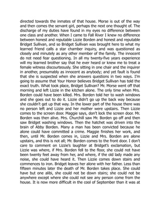 directed towards the inmates of that house. Morse is out of the way
and then comes the servant girl, perhaps the next one thought of. The
discharge of my duties have found in my eyes no difference between
one class and another. When I came to Fall River I knew no difference
between honest and reputable Lizzie Borden and honest and reputable
Bridget Sullivan, and so Bridget Sullivan was brought here to what my
learned friend calls a star chamber inquiry, and was questioned as
closely and minutely as any other member of the family. The innocent
do not need fear questioning. In all my twenty-five years experience
will my learned brother say that he ever heard or knew me to treat a
female witness discourteously. She sitting in one chair and the inquirer
in another, presumably as innocent as anybody; and yet fault is found
that she is suspected when she answers questions in two ways. I’m
going to assume that Your Honor believes Bridget Sullivan has told the
exact truth. What took place, Bridget Sullivan? Mr. Morse went off that
morning and left Lizzie in the kitchen alone. The only time when Mrs.
Borden could have been killed. Mrs. Borden told her to wash windows
and she goes out to do it. Lizzie didn’t go up the back way because
she couldn’t get up that way. In the lower part of the house there was
no person left and Lizzie and her mother were upstairs. Then Lizzie
comes to the screen door. Maggie says, don’t lock the screen door. Mr.
Borden was then alive. Mrs. Churchill saw Mr. Borden go off and then
saw Bridget washing windows. Then the hatchet was driven into the
brain of Abby Borden. Many a man has been convicted because he
alone could have committed a crime. Maggie finishes her work, and
then, until Mr. Borden comes in, Lizzie and Mrs. Borden are alone
upstairs, and this is not all; Mr. Borden comes to the front door. I don’t
care to comment on Lizzie’s laughter at Bridget’s exclamation, but
Lizzie was where, if Mrs. Borden fell to the floor, she could not have
been twenty feet away from her, and where, if the old lady made any
noise, she could have heard it. Then Lizzie comes down stairs and
commences to iron. Bridget leaves her alone with her father. Less than
fifteen minutes later the death of Mr. Borden takes place. She could
have but one alibi, she could not be down stairs; she could not be
anywhere except where she could not see any person come from the
house. It is now more difficult in the cool of September than it was at
 