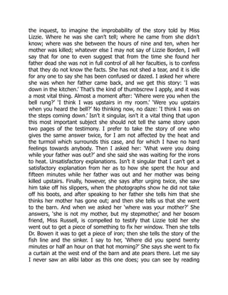 the inquest, to imagine the improbability of the story told by Miss
Lizzie. Where he was she can’t tell; where he came from she didn’t
know; where was she between the hours of nine and ten, when her
mother was killed; whatever else I may not say of Lizzie Borden, I will
say that for one to even suggest that from the time she found her
father dead she was not in full control of all her faculties, is to confess
that they do not know the facts. She has not shed a tear, and it is idle
for any one to say she has been confused or dazed. I asked her where
she was when her father came back, and we get this story: ‘I was
down in the kitchen.’ That’s the kind of thumbscrew I apply, and it was
a most vital thing. Almost a moment after: ‘Where were you when the
bell rung?’ ‘I think I was upstairs in my room.’ ‘Were you upstairs
when you heard the bell?’ No thinking now, no daze: ‘I think I was on
the steps coming down.’ Isn’t it singular, isn’t it a vital thing that upon
this most important subject she should not tell the same story upon
two pages of the testimony. I prefer to take the story of one who
gives the same answer twice, for I am not affected by the heat and
the turmoil which surrounds this case, and for which I have no hard
feelings towards anybody. Then I asked her: ‘What were you doing
while your father was out?’ and she said she was waiting for the irons
to heat. Unsatisfactory explanations. Isn’t it singular that I can’t get a
satisfactory explanation from her as to how she spent the hour and
fifteen minutes while her father was out and her mother was being
killed upstairs. Finally, however, she says after urging twice, she saw
him take off his slippers, when the photographs show he did not take
off his boots, and after speaking to her father she tells him that she
thinks her mother has gone out; and then she tells us that she went
to the barn. And when we asked her ‘where was your mother?’ She
answers, ‘she is not my mother, but my stepmother,’ and her bosom
friend, Miss Russell, is compelled to testify that Lizzie told her she
went out to get a piece of something to fix her window. Then she tells
Dr. Bowen it was to get a piece of iron; then she tells the story of the
fish line and the sinker. I say to her, ‘Where did you spend twenty
minutes or half an hour on that hot morning?’ She says she went to fix
a curtain at the west end of the barn and ate pears there. Let me say
I never saw an alibi labor as this one does; you can see by reading
 