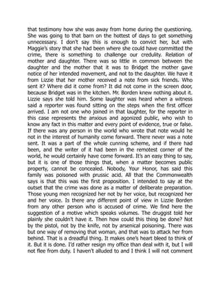 that testimony how she was away from home during the questioning.
She was going to that barn on the hottest of days to get something
unnecessary. I don’t say this is enough to convict her, but with
Maggie’s story that she had been where she could have committed the
crime, there is something to challenge our credulity. Relation of
mother and daughter. There was so little in common between the
daughter and the mother that it was to Bridget the mother gave
notice of her intended movement, and not to the daughter. We have it
from Lizzie that her mother received a note from sick friends. Who
sent it? Where did it come from? It did not come in the screen door,
because Bridget was in the kitchen. Mr. Borden knew nothing about it.
Lizzie says she told him. Some laughter was heard when a witness
said a reporter was found sitting on the steps when the first officer
arrived. I am not one who joined in that laughter, for the reporter in
this case represents the anxious and agonized public, who wish to
know any fact in this matter and every point of evidence, true or false.
If there was any person in the world who wrote that note would he
not in the interest of humanity come forward. There never was a note
sent. It was a part of the whole cunning scheme, and if there had
been, and the writer of it had been in the remotest corner of the
world, he would certainly have come forward. It’s an easy thing to say,
but it is one of those things that, when a matter becomes public
property, cannot be concealed. Nobody, Your Honor, has said this
family was poisoned with prussic acid. All that the Commonwealth
says is that this was the first proposition. I intended to say at the
outset that the crime was done as a matter of deliberate preparation.
Those young men recognized her not by her voice, but recognized her
and her voice. Is there any different point of view in Lizzie Borden
from any other person who is accused of crime. We find here the
suggestion of a motive which speaks volumes. The druggist told her
plainly she couldn’t have it. Then how could this thing be done? Not
by the pistol, not by the knife, not by arsenical poisoning. There was
but one way of removing that woman, and that was to attack her from
behind. That is a dreadful thing. It makes one’s heart bleed to think of
it. But it is done. I’d rather resign my office than deal with it, but I will
not flee from duty. I haven’t alluded to and I think I will not comment
 