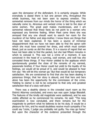 upon the demeanor of the defendant. It is certainly singular. While
everybody is dazed there is but one person who, throughout the
whole business, has not been seen to express emotion. This
somewhat removes from our minds the horror of the thing which we
naturally come to. Atrocious and wicked crime is laid to the door of
some women. The great poet makes murderesses, and I am
somewhat relieved that these facts do not point to a woman who
expressed any feminine feeling. When Fleet came there she was
annoyed that any one should want to search her room for the
murderer of her father and step-mother. I know there are things that
have not been explained. It has been a source of immense
disappointment that we have not been able to find the apron with
which she must have covered her dress, and which must contain
blood, just as surely as did the shoes. It is a source of regret that we
have not been able to find the packet, but she had fifteen minutes in
which to conceal it. This was not a crime of a moment. It was
conceived in the head of a cunning, cool woman, and well has she
concealed these things. If Your Honor yielded to the applause which
spontaneously greeted the close of the remarks of my earnest,
passionate brother, if Your Honor could but yield to the loyalty of his
feelings, we would all be proud of it, and would be pleased to hear
him say: ‘We will let this woman go.’ But that would be but temporary
satisfaction. We are constrained to find that she has been dealing in
poisonous things; that her story is absurd, and that hers and hers
alone has been the opportunity for the commission of the crime.
Yielding to clamor is not to be compared to that only and greatest
satisfaction that of a duty well done.”
There was a deathly silence in the crowded court room as the
District Attorney concluded, and every eye was upon Judge Blaisdell.
The features of the kindly old magistrate were saddened, and he was
visibly affected as he commenced his remarks. He said: “The long
examination is now concluded, and there remains but for the
magistrate to perform what he believes to be his duty. It would be a
pleasure for him, and he would doubtless receive much sympathy if he
could say ‘Lizzie, I judge you probably not guilty. You may go home.’
But upon the character of the evidence presented through the
 