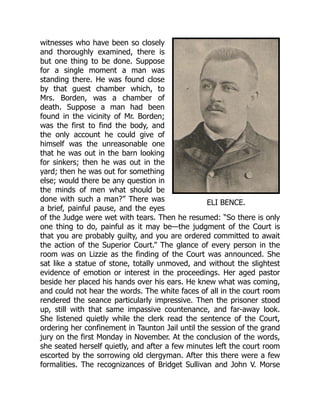 ELI BENCE.
witnesses who have been so closely
and thoroughly examined, there is
but one thing to be done. Suppose
for a single moment a man was
standing there. He was found close
by that guest chamber which, to
Mrs. Borden, was a chamber of
death. Suppose a man had been
found in the vicinity of Mr. Borden;
was the first to find the body, and
the only account he could give of
himself was the unreasonable one
that he was out in the barn looking
for sinkers; then he was out in the
yard; then he was out for something
else; would there be any question in
the minds of men what should be
done with such a man?” There was
a brief, painful pause, and the eyes
of the Judge were wet with tears. Then he resumed: “So there is only
one thing to do, painful as it may be—the judgment of the Court is
that you are probably guilty, and you are ordered committed to await
the action of the Superior Court.” The glance of every person in the
room was on Lizzie as the finding of the Court was announced. She
sat like a statue of stone, totally unmoved, and without the slightest
evidence of emotion or interest in the proceedings. Her aged pastor
beside her placed his hands over his ears. He knew what was coming,
and could not hear the words. The white faces of all in the court room
rendered the seance particularly impressive. Then the prisoner stood
up, still with that same impassive countenance, and far-away look.
She listened quietly while the clerk read the sentence of the Court,
ordering her confinement in Taunton Jail until the session of the grand
jury on the first Monday in November. At the conclusion of the words,
she seated herself quietly, and after a few minutes left the court room
escorted by the sorrowing old clergyman. After this there were a few
formalities. The recognizances of Bridget Sullivan and John V. Morse
 