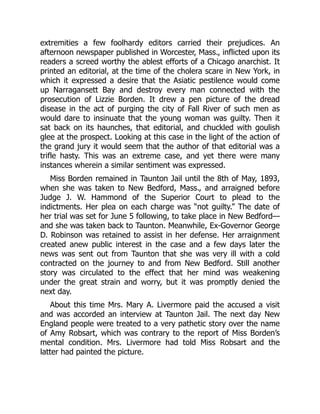 extremities a few foolhardy editors carried their prejudices. An
afternoon newspaper published in Worcester, Mass., inflicted upon its
readers a screed worthy the ablest efforts of a Chicago anarchist. It
printed an editorial, at the time of the cholera scare in New York, in
which it expressed a desire that the Asiatic pestilence would come
up Narragansett Bay and destroy every man connected with the
prosecution of Lizzie Borden. It drew a pen picture of the dread
disease in the act of purging the city of Fall River of such men as
would dare to insinuate that the young woman was guilty. Then it
sat back on its haunches, that editorial, and chuckled with goulish
glee at the prospect. Looking at this case in the light of the action of
the grand jury it would seem that the author of that editorial was a
trifle hasty. This was an extreme case, and yet there were many
instances wherein a similar sentiment was expressed.
Miss Borden remained in Taunton Jail until the 8th of May, 1893,
when she was taken to New Bedford, Mass., and arraigned before
Judge J. W. Hammond of the Superior Court to plead to the
indictments. Her plea on each charge was “not guilty.” The date of
her trial was set for June 5 following, to take place in New Bedford—
and she was taken back to Taunton. Meanwhile, Ex-Governor George
D. Robinson was retained to assist in her defense. Her arraignment
created anew public interest in the case and a few days later the
news was sent out from Taunton that she was very ill with a cold
contracted on the journey to and from New Bedford. Still another
story was circulated to the effect that her mind was weakening
under the great strain and worry, but it was promptly denied the
next day.
About this time Mrs. Mary A. Livermore paid the accused a visit
and was accorded an interview at Taunton Jail. The next day New
England people were treated to a very pathetic story over the name
of Amy Robsart, which was contrary to the report of Miss Borden’s
mental condition. Mrs. Livermore had told Miss Robsart and the
latter had painted the picture.
 