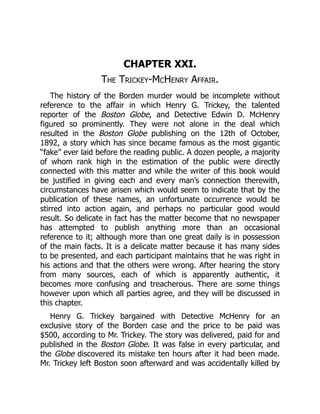 CHAPTER XXI.
The Trickey-McHenry Affair.
The history of the Borden murder would be incomplete without
reference to the affair in which Henry G. Trickey, the talented
reporter of the Boston Globe, and Detective Edwin D. McHenry
figured so prominently. They were not alone in the deal which
resulted in the Boston Globe publishing on the 12th of October,
1892, a story which has since became famous as the most gigantic
“fake” ever laid before the reading public. A dozen people, a majority
of whom rank high in the estimation of the public were directly
connected with this matter and while the writer of this book would
be justified in giving each and every man’s connection therewith,
circumstances have arisen which would seem to indicate that by the
publication of these names, an unfortunate occurrence would be
stirred into action again, and perhaps no particular good would
result. So delicate in fact has the matter become that no newspaper
has attempted to publish anything more than an occasional
reference to it; although more than one great daily is in possession
of the main facts. It is a delicate matter because it has many sides
to be presented, and each participant maintains that he was right in
his actions and that the others were wrong. After hearing the story
from many sources, each of which is apparently authentic, it
becomes more confusing and treacherous. There are some things
however upon which all parties agree, and they will be discussed in
this chapter.
Henry G. Trickey bargained with Detective McHenry for an
exclusive story of the Borden case and the price to be paid was
$500, according to Mr. Trickey. The story was delivered, paid for and
published in the Boston Globe. It was false in every particular, and
the Globe discovered its mistake ten hours after it had been made.
Mr. Trickey left Boston soon afterward and was accidentally killed by
 