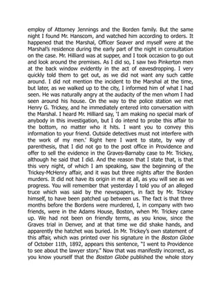 employ of Attorney Jennings and the Borden family. But the same
night I found Mr. Hanscom, and watched him according to orders. It
happened that the Marshal, Officer Seaver and myself were at the
Marshal’s residence during the early part of the night in consultation
on the case. Mr. Hilliard was at supper, and I took occasion to go out
and look around the premises. As I did so, I saw two Pinkerton men
at the back window evidently in the act of eavesdropping. I very
quickly told them to get out, as we did not want any such cattle
around. I did not mention the incident to the Marshal at the time,
but later, as we walked up to the city, I informed him of what I had
seen. He was naturally angry at the audacity of the men whom I had
seen around his house. On the way to the police station we met
Henry G. Trickey, and he immediately entered into conversation with
the Marshal. I heard Mr. Hilliard say, ‘I am making no special mark of
anybody in this investigation, but I do intend to probe this affair to
the bottom, no matter who it hits. I want you to convey this
information to your friend. Outside detectives must not interfere with
the work of my men.’ Right here I want to state, by way of
parenthesis, that I did not go to the post office in Providence and
offer to sell the evidence in the Graves-Barnaby case to Mr. Trickey,
although he said that I did. And the reason that I state that, is that
this very night, of which I am speaking, saw the beginning of the
Trickey-McHenry affair, and it was but three nights after the Borden
murders. It did not have its origin in me at all, as you will see as we
progress. You will remember that yesterday I told you of an alleged
truce which was said by the newspapers, in fact by Mr. Trickey
himself, to have been patched up between us. The fact is that three
months before the Bordens were murdered, I, in company with two
friends, were in the Adams House, Boston, when Mr. Trickey came
up. We had not been on friendly terms, as you know, since the
Graves trial in Denver, and at that time we did shake hands, and
apparently the hatchet was buried. In Mr. Trickey’s own statement of
this affair, which was printed over his signature in the Boston Globe
of October 11th, 1892, appears this sentence, “I went to Providence
to see about the lawyer story.” Now that was manifestly incorrect, as
you know yourself that the Boston Globe published the whole story
 