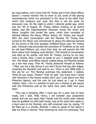 ten days before, and I know that Mr. Trickey got it from State Officer
Seaver. I merely mention this to show to you some of the glaring
inconsistencies which are prominent in the story of the affair from
which that sentence was read. But that is not the point for
discussion now. On the night to which I referred awhile ago, which
was the 7th of August, Mr. Trickey, before meeting us as before
stated, had left Superintendent Hanscom across the street and
Mayor Coughlin had joined the party, which then consisted of
Marshal Hilliard, the Mayor, Officer Seaver, Mr. Trickey and myself.
After the short conversation with the Marshal, Mr. Trickey then
turned to the Mayor and commenced to abuse the Attorney-General
for his course in the then pending Trefethen-Davis case. Mr. Trickey
said, ‘Hanscom had prevented the conviction of Trefethen so far, and
he will lead Pillsbury yet; more than that, he will prevent the Fall
River police from hanging Lizzie Borden.’ This thread of conversation
was kept up for awhile, and then Mr. Trickey, turning to me said,
‘Just a minute, Ned, I want to speak to you.’ I stepped aside with
him. The Mayor and Officer Seaver walked along; the Marshal heeled
up a few feet away. Then Mr. Trickey delivered himself as follows:
—‘Ned, you are a big chump if you don’t throw that big clam digger,
(meaning the Marshal) and deal to me. There is just 5000 bobs in
this job for us.’ The Marshal overhead this statement. I replied,
‘What do you mean, Trickey?’ Then he said, ‘You know how I stood
with Hanscom in the Graves matter, don’t you? I just about own that
Pinkerton Agency, and the men do just about as I say in these
matters. Now, I am in a position to give you a chance to get square
with the Pinkertons and at the same time catch 5000 nice juicy
bobs.’
“This was a tempting offer, I must say, for a poor man to hear
made, and I said, ‘Well, Henry, I will consider your proposition
awhile and see you again later.’ Hardly had the words been uttered
than he grabbed me with both hands, and at the same time spoke in
a loud voice to the Marshal, who still remained near by, saying, ‘I’ll
let Mack go in a minute, Marshal; I want to speak to him about a
lady we knew in Denver.’ Then lowering his voice he continued, ‘Has
 