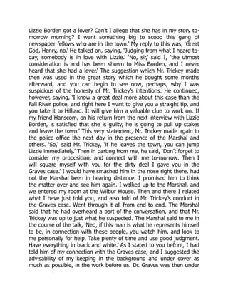Lizzie Borden got a lover? Can’t I allege that she has in my story to-
morrow morning? I want something big to scoop this gang of
newspaper fellows who are in the town.’ My reply to this was, ‘Great
God, Henry, no.’ He talked on, saying, ‘Judging from what I heard to-
day, somebody is in love with Lizzie.’ ‘No, sir,’ said I, ‘the utmost
consideration is and has been shown to Miss Borden, and I never
heard that she had a lover.’ The suggestion which Mr. Trickey made
then was used in the great story which he bought some months
afterward, and you can begin to see now, perhaps, why I was
suspicious of the honesty of Mr. Trickey’s intentions. He continued,
however, saying, ‘I know a great deal more about this case than the
Fall River police, and right here I want to give you a straight tip, and
you take it to Hilliard. It will give him a valuable clue to work on. If
my friend Hanscom, on his return from the next interview with Lizzie
Borden, is satisfied that she is guilty, he is going to pull up stakes
and leave the town.’ This very statement, Mr. Trickey made again in
the police office the next day in the presence of the Marshal and
others. ‘So,‘ said Mr. Trickey, ‘if he leaves the town, you can jump
Lizzie immediately.’ Then in parting from me, he said, ‘Don’t forget to
consider my proposition, and connect with me to-morrow. Then I
will square myself with you for the dirty deal I gave you in the
Graves case.’ I would have smashed him in the nose right there, had
not the Marshal been in hearing distance. I promised him to think
the matter over and see him again. I walked up to the Marshal, and
we entered my room at the Wilbur House. Then and there I related
what I have just told you, and also told of Mr. Trickey’s conduct in
the Graves case. Went through it all from end to end. The Marshal
said that he had overheard a part of the conversation, and that Mr.
Trickey was up to just what he suspected. The Marshal said to me in
the course of the talk, ‘Ned, if this man is what he represents himself
to be, in connection with these people, you watch him, and look to
me personally for help. Take plenty of time and use good judgment.
Have everything in black and white.’ As I stated to you before, I had
told him of my connection with the Graves case, and I suggested the
advisability of my keeping in the background and under cover as
much as possible, in the work before us. Dr. Graves was then under
 
