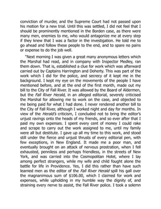 conviction of murder, and the Supreme Court had not passed upon
his motion for a new trial. Until this was settled, I did not feel that I
should be prominently mentioned in the Borden case, as there were
many men, enemies to me, who would antagonize me at every step
if they knew that I was a factor in the investigation. He told me to
go ahead and follow these people to the end, and to spare no pains
or expense to do the job well.
“Next morning I was given a great many anonymous letters which
the Marshal had read, and in company with Inspector Medley, ran
them down. That is, established a clue for work which was afterward
carried out by Captains Harrington and Doherty. This was part of the
work which I did for the police, and secrecy of it kept me in the
background. I kept my eye on the movements of the people I have
mentioned before, and at the end of the first month, made out my
bill to the City of Fall River. It was allowed by the Board of Aldermen,
but the Fall River Herald, in an alleged editorial, severely criticised
the Marshal for allowing me to work on the case, and objected to
me being paid for what I had done. I never rendered another bill to
the City of Fall River, although I worked night and day for months. In
view of the Herald’s criticism, I concluded not to bring the editor’s
unjust ravings onto the heads of my friends, and so ever after that I
paid my own expenses. I spent every cent of money I could rake
and scrape to carry out the work assigned to me, until my family
were all but destitute. I gave up all my time to this work, and stood
still under the fierce and unjust thrusts of every editorial pen, with
few exceptions, in New England. It made me a poor man, and
eventually brought on an attack of nervous prostration, when I fell
exhausted, penniless and perhaps friendless, in the streets of New
York, and was carried into the Cosmopolitan Hotel, where I lay
among perfect strangers, while my wife and child fought alone the
battle for life in Providence. Yes, I did this rather than have such
learned men as the editor of the Fall River Herald spill his gall over
the magnanimous sum of $106.00, which I claimed for work and
expenses, while upholding in my humble way the dignity of, and
straining every nerve to assist, the Fall River police. I took a solemn
 