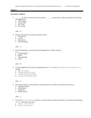 Gaddis: Starting Out with Java: From Control Structures through Data Structures, 2/e © 2012 Pearson Education
Chapter 7
MULTIPLE CHOICE
1. ________ is a library of classes that do not replace ________, but provide an improved alternative for creating
GUI applications.
a. AWT, Swing
b. Swing, AWT
c. JFC, AWT
d. JFC, Swing
ANS: B
2. Programs that operate in a GUI environment must be
a. event driven
b. in color
c. dialog boxes
d. layout managers
ANS: A
3. In GUI terminology, a container that can be displayed as a window is known
as a _______________.
a. message dialog
b. buffer
c. Swing package
d. frame
ANS: D
4. To end an application, pass this as the argument to the JFrame class's setDefaultCloseOperation()
method.
a. END_ON_CLOSE
b. JFrame.END_ON_CLOSE
c. JFrame.EXIT_ON_CLOSE
d. JFrame.CLOSE_NOT_HIDE
ANS: C
5. The minimize button, maximize button, and close button on a window are sometimes referred to as
a. operations buttons
b. sizing buttons
c. decorations
d. display buttons
ANS: C
6. To use the ActionListener interface, as well as other event listener interfaces, you must have the following
import statement in your code:
a. import java.swing;
b. import java.awt;
 