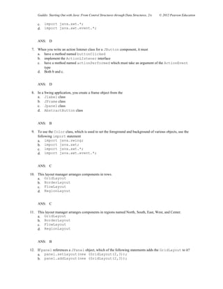 Gaddis: Starting Out with Java: From Control Structures through Data Structures, 2/e © 2012 Pearson Education
c. import java.awt.*;
d. import java.awt.event.*;
ANS: D
7. When you write an action listener class for a JButton component, it must
a. have a method named buttonClicked
b. implement the ActionLIstener interface
c. have a method named actionPerformed which must take an argument of the ActionEvent
type
d. Both b and c.
ANS: D
8. In a Swing application, you create a frame object from the
a. Jlabel class
b. JFrame class
c. Jpanel class
d. AbstractButton class
ANS: B
9. To use the Color class, which is used to set the foreground and background of various objects, use the
following import statement
a. import java.swing;
b. import java.awt;
c. import java.awt.*;
d. import java.awt.event.*;
ANS: C
10. This layout manager arranges components in rows.
a. GridLayout
b. BorderLayout
c. FlowLayout
d. RegionLayout
ANS: C
11. This layout manager arranges components in regions named North, South, East, West, and Center.
a. GridLayout
b. BorderLayout
c. FlowLayout
d. RegionLayout
ANS: B
12. If panel references a JPanel object, which of the following statements adds the GridLayout to it?
a. panel.setLayout(new (GridLayout(2,3));
b. panel.addLayout(new (GridLayout(2,3));
 