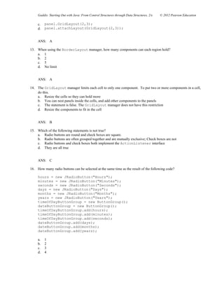 Gaddis: Starting Out with Java: From Control Structures through Data Structures, 2/e © 2012 Pearson Education
c. panel.GridLayout(2,3);
d. panel.attachLayout(GridLayout(2,3));
ANS: A
13. When using the BorderLayout manager, how many components can each region hold?
a. 1
b. 2
c. 5
d. No limit
ANS: A
14. The GridLayout manager limits each cell to only one component. To put two or more components in a cell,
do this.
a. Resize the cells so they can hold more
b. You can nest panels inside the cells, and add other components to the panels
c. The statement is false. The GridLayout manager does not have this restriction
d. Resize the components to fit in the cell
ANS: B
15. Which of the following statements is not true?
a. Radio buttons are round and check boxes are square.
b. Radio buttons are often grouped together and are mutually exclusive; Check boxes are not
c. Radio buttons and check boxes both implement the ActionListener interface
d. They are all true
ANS: C
16. How many radio buttons can be selected at the same time as the result of the following code?
hours = new JRadioButton("Hours");
minutes = new JRadioButton("Minutes");
seconds = new JRadioButton("Seconds");
days = new JRadioButton("Days");
months = new JRadioButton("Months");
years = new JRadioButton("Years");
timeOfDayButtonGroup = new ButtonGroup();
dateButtonGroup = new ButtonGroup();
timeOfDayButtonGroup.add(hours);
timeOfDayButtonGroup.add(minutes);
timeOfDayButtonGroup.add(seconds);
dateButtonGroup.add(days);
dateButtonGroup.add(months);
dateButtonGroup.add(years);
a. 1
b. 2
c. 3
d. 4
 