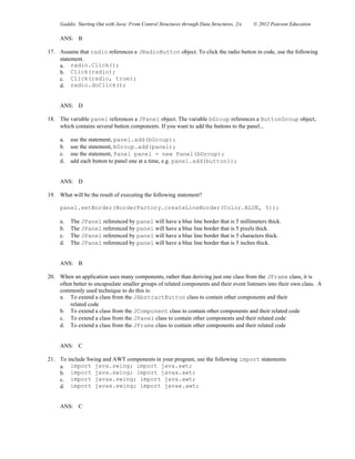 Gaddis: Starting Out with Java: From Control Structures through Data Structures, 2/e © 2012 Pearson Education
ANS: B
17. Assume that radio references a JRadioButton object. To click the radio button in code, use the following
statement.
a. radio.Click();
b. Click(radio);
c. Click(radio, true);
d. radio.doClick();
ANS: D
18. The variable panel references a JPanel object. The variable bGroup references a ButtonGroup object,
which contains several button components. If you want to add the buttons to the panel...
a. use the statement, panel.add(bGroup);
b. use the statement, bGroup.add(panel);
c. use the statement, Panel panel = new Panel(bGroup);
d. add each button to panel one at a time, e.g. panel.add(button1);
ANS: D
19. What will be the result of executing the following statement?
panel.setBorder(BorderFactory.createLineBorder(Color.BLUE, 5));
a. The JPanel referenced by panel will have a blue line border that is 5 millimeters thick.
b. The JPanel referenced by panel will have a blue line border that is 5 pixels thick.
c. The JPanel referenced by panel will have a blue line border that is 5 characters thick.
d. The JPanel referenced by panel will have a blue line border that is 5 inches thick.
ANS: B
20. When an application uses many components, rather than deriving just one class from the JFrame class, it is
often better to encapsulate smaller groups of related components and their event listeners into their own class. A
commonly used technique to do this is:
a. To extend a class from the JAbstractButton class to contain other components and their
related code
b. To extend a class from the JComponent class to contain other components and their related code
c. To extend a class from the JPanel class to contain other components and their related code
d. To extend a class from the JFrame class to contain other components and their related code
ANS: C
21. To include Swing and AWT components in your program, use the following import statements
a. import java.swing; import java.awt;
b. import java.swing; import javax.awt;
c. import javax.swing; import java.awt;
d. import javax.swing; import javax.awt;
ANS: C
 