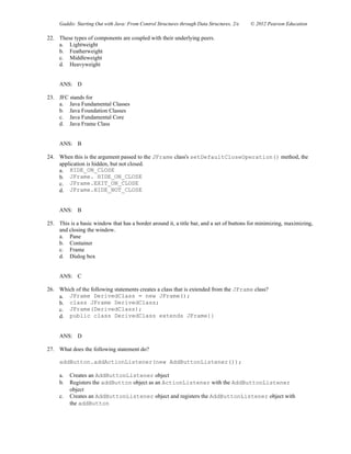 Gaddis: Starting Out with Java: From Control Structures through Data Structures, 2/e © 2012 Pearson Education
22. These types of components are coupled with their underlying peers.
a. Lightweight
b. Featherweight
c. Middleweight
d. Heavyweight
ANS: D
23. JFC stands for
a. Java Fundamental Classes
b. Java Foundation Classes
c. Java Fundamental Core
d. Java Frame Class
ANS: B
24. When this is the argument passed to the JFrame class's setDefaultCloseOperation() method, the
application is hidden, but not closed.
a. HIDE_ON_CLOSE
b. JFrame. HIDE_ON_CLOSE
c. JFrame.EXIT_ON_CLOSE
d. JFrame.HIDE_NOT_CLOSE
ANS: B
25. This is a basic window that has a border around it, a title bar, and a set of buttons for minimizing, maximizing,
and closing the window.
a. Pane
b. Container
c. Frame
d. Dialog box
ANS: C
26. Which of the following statements creates a class that is extended from the JFrame class?
a. JFrame DerivedClass = new JFrame();
b. class JFrame DerivedClass;
c. JFrame(DerivedClass);
d. public class DerivedClass extends JFrame{}
ANS: D
27. What does the following statement do?
addButton.addActionListener(new AddButtonListener());
a. Creates an AddButtonListener object
b. Registers the addButton object as an ActionListener with the AddButtonListener
object
c. Creates an AddButtonListener object and registers the AddButtonListener object with
the addButton
 