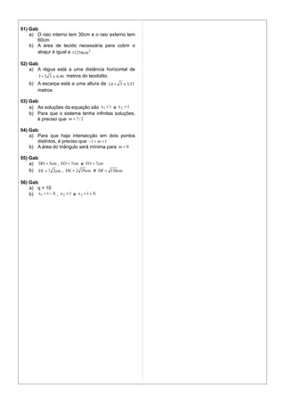 51) Gab:
    a) O raio interno tem 30cm e o raio externo tem
       60cm
    b) A área de tecido necessária para cobrir o
       abajur é igual a 1125πcm 2

52) Gab:
    a) A régua está a uma distância horizontal de
       3 + 2 3 ≅ 6,46 metros do teodolito.
    b) A escarpa está a uma altura de 1,6 + 3 ≅ 3,33
       metros

53) Gab:
    a) As soluções da equação são x1 = 1 e x 2 = 1
    b) Para que o sistema tenha infinitas soluções,
       é preciso que m = 7 / 2

54) Gab:
    a) Para que haja intersecção em dois pontos
       distintos, é preciso que −1 < m < 1
    b) A área do triângulo será mínima para m = 0

55) Gab:
    a) DO = 5cm , EO = 7cm e FO = 7cm
    b) FE = 7 2cm , DE = 2 29 cm e DF = 130cm

56) Gab:
    a) q = 10
    b) x1 = 1 − 3i , x 2 = 1 e x 3 = 1 + 3i
 