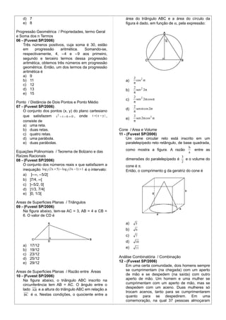 d) 7                                                                área do triângulo ABC e a área do círculo da
    e) 8                                                                figura é dado, em função de α, pela expressão:

Progressão Geométrica / Propriedades, termo Geral
e Soma dos n Termos
06 - (Fuvest SP/2006)
    Três números positivos, cuja soma é 30, estão
    em     progressão     aritmética. Somando-se,
    respectivamente, 4, −4 e −9 aos primeiro,
    segundo e terceiro termos dessa progressão
    aritmética, obtemos três números em progressão
    geométrica. Então, um dos termos da progressão
    aritmética é
    a) 9
                                                                             2
    b) 11                                                               a)     cos 2 α
                                                                             π
    c) 12
    d) 13                                                                    2
                                                                        b)     sen 2 2α
    e) 15                                                                    π
                                                                             2
                                                                        c)     sen 2 2α cos α
Ponto / Distância de Dois Pontos e Ponto Médio                               π
07 - (Fuvest SP/2006)                                                        2
                                                                        d)     sen α cos 2α
    O conjunto dos pontos (x, y) do plano cartesiano                         π
    que satisfazem t 2 − t − 6 = 0 , onde t =| x − y | ,                     2
                                                                        e)     sen 2α cos 2 α
    consiste de                                                              π
    a) uma reta.
    b) duas retas.                                                   Cone / Area e Volume
    c) quatro retas.                                                 11 - (Fuvest SP/2006)
    d) uma parábola.                                                     Um cone circular reto está inscrito em um
    e) duas parábolas.                                                   paralelepípedo reto retângulo, de base quadrada,
                                                                                                            b
Equações Polinomiais / Teorema de Bolzano e das                         como mostra a figura. A razão           entre as
                                                                                                            a
Raízes Racionais                                                                                        3
08 - (Fuvest SP/2006)                                                   dimensões do paralelepípedo é     e o volume do
                                                                                                        2
    O conjunto dos números reais x que satisfazem a                     cone é π.
    inequação log 2 ( 2 x + 5) − log 2 (3x − 1) > 1 é o intervalo:      Então, o comprimento g da geratriz do cone é
    a) ]−∞, −5/2[
    b) ]7/4, ∞[
    c) ]−5/2, 0[
    d) ]1/3, 7/4[
    e) ]0, 1/3[

Areas de Superficies Planas / Triângulos
09 - (Fuvest SP/2006)
    Na figura abaixo, tem-se AC = 3, AB = 4 e CB =
    6. O valor de CD é

                                                                        a)    5
                                                                        b)    6
                                                                        c)    7
                                                                        d)    10
    a)   17/12
                                                                        e)    11
    b)   19/12
    c)   23/12
    d)   25/12                                                       Análise Combinatória / Combinação
    e)   29/12                                                       12 - (Fuvest SP/2006)
                                                                         Em uma certa comunidade, dois homens sempre
Areas de Superficies Planas / Razão entre Áreas                          se cumprimentam (na chegada) com um aperto
10 - (Fuvest SP/2006)                                                    de mão e se despedem (na saída) com outro
    Na figura abaixo, o triângulo ABC inscrito na                        aperto de mão. Um homem e uma mulher se
    circunferência tem AB = AC. O ângulo entre o                         cumprimentam com um aperto de mão, mas se
                                                                         despedem com um aceno. Duas mulheres só
    lado AB e a altura do triângulo ABC em relação a
                                                                         trocam acenos, tanto para se cumprimentarem
     BC é α. Nestas condições, o quociente entre a                       quanto para se despedirem. Em uma
                                                                         comemoração, na qual 37 pessoas almoçaram
 
