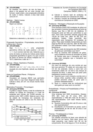 38 - (ITA SP/2006)                                                  Adaptado de: Sumário Estatístico da Circulação
    As medidas, em metros, do raio da base, da                                          em Campinas 2002-2003.
    altura e da geratriz de um cone circular reto                                 Campinas, EMDEC, 2004, p. 12.
    formam, nesta ordem, uma progressão aritmética
    de razão 2 metros. Calcule a área total deste                 a) Calcule o número total de acidentes de
    cone em m2.                                                      trânsito ocorridos em Campinas em 2003.
                                                                  b) Calcule o número de acidentes com vítimas
Matrizes / Matriz Inversa                                            ocorridos em Campinas em 2002.
39 - (ITA SP/2006)
    Sejam as matrizes                                          Problemas / Montagem e Resolução de Equações
                                                               44 - (Unicamp SP/2006)
      1    0 1 / 2 −1      1   3 −1 / 2           1            Uma empresa possui 500 toneladas de grãos em
                                                               seu armazém e precisa transportá-las ao porto de
        −2 5    2 − 3         1 −2 −2               3
    A=                  e B=                                     Santos, que fica a 300 km de distância. O
       1 −1 2      1       − 1 1   1              1
                                                               transporte pode ser feito por caminhões ou por
      
       − 5 1 3/ 2 0       
                              5 − 1 1/ 2            5
                                                                  trem. Para cada caminhão utilizado paga-se R$
                                                                   125,00 de custo fixo, além de R$ 0,50 por
    Determine o elemento c34 da matriz C = (A + B) −1 .            quilômetro rodado. Cada caminhão tem
                                                                   capacidade para transportar 20 toneladas de
Progressão Geométrica / Propriedades, termo Geral                  grãos. Para cada tonelada transportada por trem
e Soma dos n Termos                                                paga-se R$ 8,00 de custo fixo, além de R$ 0,015
40 - (ITA SP/2006)                                                 por quilômetro rodado. Com base nesses dados,
    Seja      (a 1 , a 2 , a 3 ,  , a n , ) uma progressão       pergunta-se:
                                                                   a) Qual o custo de transporte das 500 toneladas
    geométrica infinita de razão positiva r, em que
                                                                       de grãos por caminhões e por trem?
     a1 = a é um número real não nulo. Sabendo que a
                                                                   b) Para as mesmas 500 toneladas de grãos,
    soma de todos os termos de índices pares desta                     qual a distância mínima do armazém ao porto
    progressão geométrica é igual a 4 e que a soma                     de Santos para que o transporte por trem
    de todos os termos de índices múltiplos de 3 é                     seja mais vantajoso que o transporte por
    16/13, determine o valor de a + r .                                caminhões?
Cônicas / Elipse, Hipérbole e Parábola                         45 - (Unicamp SP/2006)
41 - (ITA SP/2006)                                                 Um carro irá participar de uma corrida em que
    Sabendo que 9 y 2 − 16 x 2 − 144 y + 224 x − 352 = 0 é a       terá que percorrer 70 voltas em uma pista com
    equação de uma hipérbole, calcule sua distância                4,4 km de extensão. Como o carro tem um
    focal.                                                         rendimento médio de 1,6 km/l e seu tanque só
                                                                   comporta 60 litros, o piloto terá que parar para
Areas de Superficies Planas / Polígonos                            reabastecer durante a corrida.
42 - (ITA SP/2006)                                                 a) Supondo que o carro iniciará a corrida com o
    Considere um losango ABCD cujo perímetro                           tanque cheio, quantas voltas completas ele
    mede 100cm e cuja maior diagonal mede 40cm.                        poderá percorrer antes de parar para o
    Calcule a área, em cm2, do círculo inscrito neste                  primeiro reabastecimento?
    losango.                                                       b) Qual é o volume total de combustível que
                                                                       será gasto por esse carro na corrida?
Matemática Financeira / Porcentagem
43 - (Unicamp SP/2006)                                         Probabilidade / Produto de Probabilidades e Prob.
    O gráfico a seguir mostra o total de acidentes de          Condicional
    trânsito na cidade de Campinas e o total de                46 - (Unicamp SP/2006)
    acidentes sem vítimas, por 10.000 veículos, no                 Uma empresa tem 5000 funcionários. Desses,
    período entre 1997 e 2003. Sabe-se que a frota                 48% têm mais de 30 anos, 36% são
    da cidade de Campinas era composta por                         especializados e 1400 têm mais de 30 anos e
    500.000 veículos em 2003 e era 4% menor em                     são especializados. Com base nesses dados,
    2002.                                                          pergunta-se:
                                                                   a) Quantos funcionários têm até 30 anos e não
                                                                       são especializados?
                                                                   b) Escolhendo um funcionário ao acaso, qual a
                                                                       probabilidade de ele ter até 30 anos e ser
                                                                       especializado?

                                                               Prismas / Paralelepipedo e Cubos
                                                               47 - (Unicamp SP/2006)
                                                                   Um cidadão precavido foi fazer uma retirada de
                                                                   dinheiro em um banco. Para tanto, levou sua
                                                                   mala executiva, cujo interior tem 56 cm de
                                                                   comprimento, 39 cm de largura e 10 cm de altura.
 