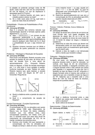 O cidadão só pretende carregar notas de R$                  como instante inicial — ou seja, aquele em
   50,00. Cada nota tem 140 mm de comprimento,                 que t = 0 — o ano de 2004, no qual foi
   65 mm de largura, 0,2 mm de espessura e                     observada uma concentração de 377,4 ppm
   densidade igual a 0,75 g/cm3.                               de CO2 na atmosfera.
   a) Qual é a máxima quantia, em reais, que o             b) Determine aproximadamente em que ano a
       cidadão poderá colocar na mala?                         concentração de CO2 na atmosfera será 50%
   b) Se a mala vazia pesa 2,6 kg, qual será o                 superior àquela observada em 2004.
       peso da mala cheia de dinheiro?                     Se        necessário,         use      log10 2 ≅ 0,3010 ,
                                                           log10 2,01 ≅ 0,3032 e log10 3 ≅ 0,4771
Probabilidade / Produto de Probabilidades e Prob.
Condicional                                             Troncos / Cilindro, Pirâmide, Cone e Sólidos de
48 - (Unicamp SP/2006)                                  Revolução
    Seja S o conjunto dos números naturais cuja         51 - (Unicamp SP/2006)
    representação decimal é formada apenas pelos            Um abajur de tecido tem a forma de um tronco de
    algarismos 0, 1, 2, 3 e 4.                              cone circular reto, com bases paralelas. As
    a) Seja                      um número de dez           aberturas do abajur têm 25 cm e 50 cm de
        algarismos pertencente a S, cujos dois              diâmetro, e a geratriz do tronco de cone mede 30
        últimos algarismos têm igual probabilidade de       cm. O tecido do abajur se rasgou e deseja-se
        assumir qualquer valor inteiro de 0 a 4. Qual       substituí-lo.
        a probabilidade de que x seja divisível por         a) Determine os raios dos arcos que devem ser
        15?                                                     demarcados sobre um novo tecido para que
    b) Quantos números menores que um bilhão e                  se possa cortar um revestimento igual àquele
        múltiplos de quatro pertencem ao conjunto               que foi danifi cado.
        S?                                                  b) Calcule a área da região a ser demarcada
                                                                sobre o tecido que revestirá o abajur.
Problemas / Montagem e Resolução de Equações
49 - (Unicamp SP/2006)                                  Triângulos / Relações Angulares
    Para trocar uma lâmpada, Roberto encostou uma       52 - (Unicamp SP/2006)
    escada na parede de sua casa, de forma que o            De uma praia, um topógrafo observa uma
    topo da escada ficou a uma altura de                    pequena escarpa sobre a qual foi colocada, na
    aproximadamente       14 m . Enquanto Roberto           vertical, uma régua de 2m de comprimento.
    subia os degraus, a base da escada escorregou           Usando seu teodolito, o topógrafo constatou que
    por 1 m, indo tocar o muro paralelo à parede,           o ângulo formado entre a reta vertical que passa
    conforme ilustração ao lado. Refeito do susto,          pelo teodolito e o segmento de reta que une o
    Roberto reparou que, após deslizar, a escada            teodolito ao topo da régua é de 60º, enquanto o
    passou a fazer um ângulo de 45º com a                   ângulo formado entre a mesma reta vertical e o
    horizontal. Pergunta-se:                                segmento que une o teodolito à base da régua é
                                                            de 75º. Sabendo que o teodolito está a uma
                                                            altura de 1,6m do nível da base da escarpa,
                                                            responda às questões abaixo.




   a) Qual é a distância entre a parede da casa e o
      muro?
                                                           a) Qual a distância horizontal entre a reta
   b) Qual é o comprimento da escada de
                                                              vertical que passa pelo teodolito e a régua
      Roberto?
                                                              sobre a escarpa?
                                                           b) Qual a altura da escarpa?
Função Exponencial / Funções Exponenciais
50 - (Unicamp SP/2006)
                                                        Determinantes / Cálculo de Determinantes
    A concentração de CO2 na atmosfera vem sendo
                                                        53 - (Unicamp SP/2006)
    medida, desde 1958, pelo Observatório de
    Mauna Loa, no Havaí. Os dados coletados                                                    x − 1 x − 1 x − 1
                                                                                                                
    mostram que, nos últimos anos, essa                    Sejam dados: a matriz A =  x − 1 1                2 , o
                                                                                               x −1 1       −2 
    concentração aumentou, em média, 0,5% por                                                                   
    ano. É razoável supor que essa taxa anual de                     m                  y1 
    crescimento da concentração de CO2 irá se                                           
    manter constante nos próximos anos.                    vetor b =  3  e o vetor y =  y 2  .
                                                                     5                 y 
    a) Escreva uma função C(t) que represente a                                         3
        concentração de CO2 na atmosfera em                a) Encontre o conjunto solução da equação
        relação ao tempo t, dado em anos. Considere           det(A ) = 0 .
 