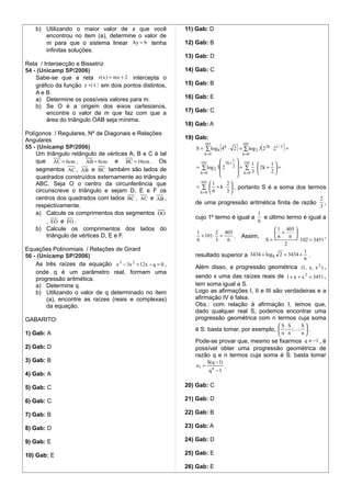 b) Utilizando o maior valor de x que você              11) Gab: D
       encontrou no item (a), determine o valor de
       m para que o sistema linear Ay = b tenha            12) Gab: B
       infinitas soluções.
                                                           13) Gab: D
Reta / Intersecção e Bissetriz
54 - (Unicamp SP/2006)                                     14) Gab: C
    Sabe-se que a reta r ( x ) = mx + 2 intercepta o
    gráfico da função y =| x | em dois pontos distintos,   15) Gab: B
    A e B.
    a) Determine os possíveis valores para m.              16) Gab: E
    b) Se O é a origem dos eixos cartesianos,
        encontre o valor de m que faz com que a            17) Gab: C
        área do triângulo OAB seja mínima.
                                                           18) Gab: A
Polígonos / Regulares, Nº de Diagonais e Relações
Angulares                                                  19) Gab:
55 - (Unicamp SP/2006)
                                                                  101
                                                                            (        )   101
                                                                                                  (        )
                                                              S = ∑ log 8 4 k ⋅ 2 = ∑ log 2 3 2 2 k ⋅ 21 / 2 =
    Um triângulo retângulo de vértices A, B e C é tal             k =0                   k =0
    que AC = 6cm , AB = 8cm e BC = 10cm . Os                     101       2 k + 1  101
                                                                                         1  1
    segmentos AC , AB e BC também são lados de                 = ∑ log 2 3 2 2  = ∑ ⋅  2k +  =
                                                                 k =0               k =0 3  2
    quadrados construídos externamente ao triângulo                                
    ABC. Seja O o centro da circunferência que                  101  1   2
                                                              = ∑  + k ⋅  , portanto S é a soma dos termos
    circunscreve o triângulo e sejam D, E e F os                k =0 6   3
    centros dos quadrados com lados BC , AC e AB ,                                                           2
                                                              de uma progressão aritmética finita de razão ,
    respectivamente.                                                                                         3
    a) Calcule os comprimentos dos segmentos DO                                       1
                                                              cujo 1º termo é igual a   e último termo é igual a
        , EO e FO .                                                                   6
    b) Calcule os comprimentos dos lados do                                                    1 405 
                                                               1        2 405                  +     
        triângulo de vértices D, E e F.                          + 101 ⋅ =    .          Assim, 6   6               ,
                                                               6        3  6              S=           ⋅ 102 = 3451
                                                                                                  2
Equações Polinomiais / Relaçôes de Girard                                                                  1
56 - (Unicamp SP/2006)                                        resultado superior a 3434 + log8 2 = 3434 + .
                                                                                                           6
    As três raízes da equação x 3 − 3x 2 + 12x − q = 0 ,
                                                              Além disso, a progressão geométrica (1, x, x 2 ) ,
    onde q é um parâmetro real, formam uma
    progressão aritmética.                                    sendo x uma das raízes reais de 1 + x + x 2 = 3451 ,
    a) Determine q.                                           tem soma igual a S.
    b) Utilizando o valor de q determinado no item            Logo as afirmações I, II e III são verdadeiras e a
        (a), encontre as raízes (reais e complexas)           afirmação IV é falsa.
        da equação.                                           Obs.: com relação à afirmação I, temos que,
                                                              dado qualquer real S, podemos encontrar uma
GABARITO:                                                     progressão geométrica com n termos cuja soma
                                                                                                   S   S S
                                                              é S: basta tomar, por exemplo,  ; ; ;  .
1) Gab: A                                                                                          n   n n
                                                              Pode-se provar que, mesmo se fixarmos q ≠ −1 , é
2) Gab: D                                                     possível obter uma progressão geométrica de
                                                              razão q e n termos cuja soma é S: basta tomar
3) Gab: B                                                             S(q − 1)
                                                               a1 =              .
                                                                      qn −1
4) Gab: A

5) Gab: C                                                  20) Gab: C

6) Gab: C                                                  21) Gab: D

7) Gab: B                                                  22) Gab: B

8) Gab: D                                                  23) Gab: A

9) Gab: E                                                  24) Gab: D

10) Gab: E                                                 25) Gab: E

                                                           26) Gab: E
 