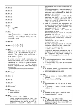 interpretações para o custo do transporte por
27) Gab: E                                                              trem:
                                                                        Primeira interpretação: o custo por tonelada é
28) Gab: D                                                               8 + 0,015 ⋅ 300 = 12,50 reais. Logo o custo de
                                                                        transporte das 500 toneladas de grãos por
29) Gab: B                                                              trem é 500 ⋅12,5 = R $6.250,00 .
                                                                        Segunda interpretação: o custo fixo do
30) Gab: C                                                              transporte por trem é 500 ⋅ 8 = 4000 reais.
                                                                        Logo, como o custo por quilômetro rodado é
31) Gab: D                                                              R$ 0,015, o custo do transporte por trem é
                                                                         4000 + 0,015 ⋅ 300 = R $4.004,50 .
32) Gab: A                                                           b) Seja n a distância, em quilômetros, do
                                                                        armazém ao porto de Santos. Então o custo
33) Gab:                                                                de transporte das 500 toneladas por
    a)        1, 2, 4 e 8
                                                                        caminhões é 25(125 + 0,50 ⋅ n ) reais.
    b)        105
                                                                        Faremos os cálculos para ambas as
                                                                        interpretações do item a.
34) Gab:
          1                     1
                                                                        Primeira interpretação: o custo de transporte
   Para −    < x < 0 ⇔ 0 < − x < , temos g ( x ) = g ( − x ) e,         por trem é 500(8 + 0,015 ⋅ n ) .
           2                    2
                                                                        Para que o transporte por trem seja mais
   portanto, g é uma função par. Porém, g(0) = 1 ≠ 0 .
                                                                        vantajoso que o transporte por caminhões,
   Logo g não é ímpar.                                                  devemos ter
                                                                          500(8 + 0,015 ⋅ n ) < 25(125 + 0,50 ⋅ n ) ⇔
35) Gab: 414
                                                                          ⇔ 0,2n > 35 ⇔ n > 175km
                                                                         Segunda interpretação: o custo de transporte
                   π   π       π π
36) Gab: V =  − ;−  ∪  ;                                             por trem é 4000 + 0,015 ⋅ n reais. Devemos ter
              4 6 6 4
                                                                          4000 + 0,015 ⋅ n < 25(125 + 0,50 ⋅ n ) ⇔
                                                                          ⇔ 12,485 ⋅ n > 875 ⇔ n > 70,08 km
37) Gab:
    Suponha que uma das raízes de p(x) é racional.                       Observação: a primeira interpretação, que é
    Sejam α , β e γ as raízes de p(x), com α − β                         análoga à do cálculo com caminhões, deve
    racional. Pelas relações entre coeficientes e                        ser a pretendida pela banca. Entretanto, a
                             a
                                                                         segunda interpretação também é cabível.
   raízes, α + β + γ = − = −a .
                             1
                                                                  45) Gab:
   Se um dos números α ou β é racional, o outro                       a) O carro poderá percorrer 21 voltas completas
   também é e, portanto, γ = −a − α − β é racional. Se                   antes de reabastecer.
    γ é racional, α − β e α + β = −a − γ são racionais e,             b) O carro irá gastar 192,5 litros de combustível
   consequentemente, α e β são também                                    na corrida.
   racionais. Em qualquer caso, todas raízes de p(x)
   são racionais.                                                 46) Gab:
   Logo a afirmação do enunciado é verdadeira.                        a) A empresa possui 2200 funcionários não
                                                                         especializados com até 30 anos.
38) Gab: 96πm 2                                                       b) a probabilidade é de 0,08 ou 8%

              2
                                                                  47) Gab:
39) Gab: −                                                            a) Pode-se colocar, no máximo, R$600.000,00
             11
                                                                         na mala
                                                                      b) A mala cheia pesa 18,98kg
40) Gab: 11
                                                                  48) Gab:
41) Gab: 10                                                           a) A probabilidade é de 1/25, ou 0,04, ou, ainda,
                                                                         4%
42) Gab: 144πcm 2                                                     b) O conjunto S possui 625.000 números
                                                                         múltiplos de 4
43) Gab:
    a) 14.800 acidentes                                           49) Gab:
    b) 2.880 acidentes                                                a) A parede da casa está a 3 metros do muro.
                                                                      b) A escada possui 3 2 metros.
44) Gab:
    a) Por caminhão é R$ 6.875,00                                 50) Gab:
       Devido a uma ambigüidade na frase "Para                        a) A função é C(t) = 377,4.(1,005)t
       cada tonelada transportada por trem paga-se                    b) A concentração de CO2 na atmosfera será
       R$ 8,00 de custo fixo, além de R$ 0,015 por                       50% superior àquela observada em 2004 por
       quilômetro     rodado",     cabem      duas                       volta do ano de 2084.
 