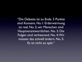 “Die Debatte ist zu Ende. 5 Punkte
sind Konsens. No.1: Erderwärmung
 ist real. No. 2: wir Menschen sind
Hauptverantwortlichen. No. 3: Die
Folgen sind verheerend. No. 4: Wir
 müssen das schnell ändern. No. 5:
        Es ist nicht zu spät.“
 