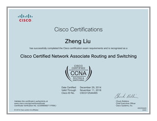 Cisco Certifications
Zheng Liu
has successfully completed the Cisco certification exam requirements and is recognized as a
Cisco Certified Network Associate Routing and Switching
Date Certified
Valid Through
Cisco ID No.
December 29, 2014
November 11, 2018
CSCO12544465
Validate this certificate's authenticity at
www.cisco.com/go/verifycertificate
Certificate Verification No. 423998968711FNWJ
Chuck Robbins
Chief Executive Officer
Cisco Systems, Inc.
© 2016 Cisco and/or its affiliates
600259449
0202
 