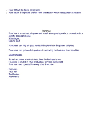 o More difficult to start a corporation
o Must obtain a corporate charter from the state in which headquarters is located




                                      Franchise
  Franchise is a contractual agreement to sell a company’s products or services in a
  specific geographic area
  Advantages
  Easy to start

  Franchisee can rely on good name and expertise of the parent company

  Franchisee can get needed guidance in operating the business from franchisor

  Disadvantages

  Some franchisors are strict about how the business is run
  Franchise is limited in what products or services can be sold
  Franchise must operate like every other franchise

  Examples
  Taco Bell
  Blockbuster
  McDonald’s
 
