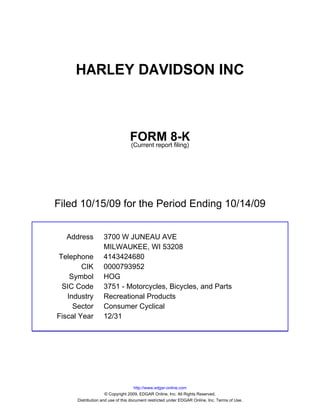 HARLEY DAVIDSON INC



                                 FORM 8-K
                                 (Current report filing)




Filed 10/15/09 for the Period Ending 10/14/09


  Address          3700 W JUNEAU AVE
                   MILWAUKEE, WI 53208
Telephone          4143424680
        CIK        0000793952
    Symbol         HOG
 SIC Code          3751 - Motorcycles, Bicycles, and Parts
   Industry        Recreational Products
     Sector        Consumer Cyclical
Fiscal Year        12/31




                                     http://www.edgar-online.com
                     © Copyright 2009, EDGAR Online, Inc. All Rights Reserved.
      Distribution and use of this document restricted under EDGAR Online, Inc. Terms of Use.
 