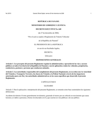 No 25701                               Gaceta Oficial Digital, viernes 29 de diciembre de 2006                              1




                                               REPÚBLICA DE PANAMÁ

                                    MINISTERIO DE GOBIERNO Y JUSTICIA

                                            DECRETO EJECUTIVO No. 640

                                                (de 27 de diciembre de 2006)

                               “Por el cual se expide el Reglamento de Tránsito Vehicular

                                                 de la República de Panamá”

                                         EL PRESIDENTE DE LA REPÚBLICA

                                              en uso de sus facultades legales,

                                                          DECRETA:

                                                            TÍTULO I

                                            DISPOSICIONES GENERALES

Artículo 1. Los preceptos del presente Reglamento regulan la administración y operación de las vías y accesos
públicos en todo el territorio de la República de Panamá y son de aplicación a todos los vehículos, propietarios,
conductores, peatones y personas que conduzcan animales.

Artículo 2. Las autoridades responsables del cumplimiento del presente Reglamento, en su orden son: la Autoridad
del Tránsito y Transporte Terrestre, los Jueces de Tránsito y la Policía Nacional a través de los inspectores
autorizados para este fin y las autoridades administrativas en los casos específicos que desarrolle el presente
Reglamento.

                                                     CAPÍTULO ÚNICO

                                                          GLOSARIO

Artículo 3. Para la aplicación e interpretación del presente Reglamento, se tomarán como base sustentadora las siguientes
definiciones:

Accidente de tránsito: Evento generalmente involuntario, generado al menos por un vehículo en movimiento que causa
lesiones y/o daños a personas y bienes involucrados en él y que ocurran en vías públicas o de uso público.
 