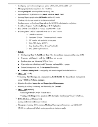  Configuring and troubleshooting issues related to NFS,CIFS, iSCSI and FC LUN
 Managing important configuration files (/etc files).
 Creating Snap shot manually and by scheduling Jobs.
 Good experience on Replication like SNAP Mirror & SNAP Vault
 Creating Maps & graphs using DFM tool to analize I/O trends.
 Working with NetApp support to get the parts replaced.
 Good experience on Configured Snap mirror for GEO DR, and scheduling replication.
 Good Knowledge on Flex Cash , Flash pool & Deduplication
 Data ONTAP 8.1 7-Mode: New Features Data ONTAP 7-Mode
 Knowledge Data ONTAP 8.1 Cluster-Mode and its New Features
 Cluster Architecture
 Aggregate , Vserver , Volume creation in c-mode.
 LIF creation and Assigning to Aggrigate.
 Cifs , NFS sharing & PNFS
 Snap shot, Snap Mirror & Snap Vault (xdp)
 SFO & CFO implementation.
 Solaris
 Configuring Raid 0 , Raid 1 and Raid 5 for disk and data management by using SVM.
 Exposure with Security tools like SUDO on sun servers.
 Implementing and Managing NFS services.
 Knowledge on Administering ZFS storage pools and files systems.
 Process management and Performance Monitoring.
 Network Management - configuring and monitoring the network interfaces.
 VERITAS(VxVm)
 Configuring Raid 0 (stripe and concatenation), Raid1,Raid 5 for disk and data management
using VERITAS Volume manager.
 Creating, Resizing, Importing and Deporting of Disk groups.
 Creating, Resizing, Restarting, and Removing the Volumes.
 VERITAS (Clusters)
 Monitoring Service Groups on daily basis.
 Freezing, switching service groups in VCS during the maintenance Window of a Node.
 EMC (Clariion AND Symmetrix)
 Zoning performed on Brocade Switches
 Storage provisioning (LUN creation, Masking, Mapping) on Symmetrix and CLARiiON
CX400 to windows and Solaris hosts, according to business needs.
 