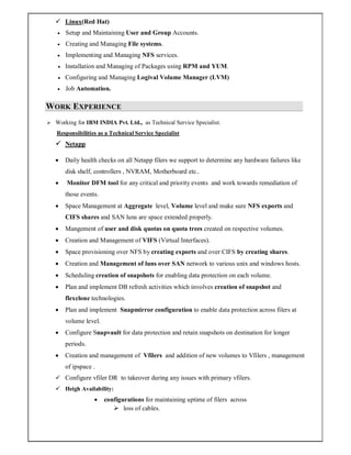  Linux(Red Hat)
 Setup and Maintaining User and Group Accounts.
 Creating and Managing File systems.
 Implementing and Managing NFS services.
 Installation and Managing of Packages using RPM and YUM.
 Configuring and Managing Logival Volume Manager (LVM)
 Job Automation.
WORK EXPERIENCE
 Working for IBM INDIA Pvt. Ltd., as Technical Service Specialist.
Responsibilities as a Technical Service Specialist
 Netapp
 Daily health checks on all Netapp filers we support to determine any hardware failures like
disk shelf, controllers , NVRAM, Motherboard etc..
 Monitor DFM tool for any critical and priority events and work towards remediation of
those events.
 Space Management at Aggregate level, Volume level and make sure NFS exports and
CIFS shares and SAN luns are space extended properly.
 Mangement of user and disk quotas on quota trees created on respective volumes.
 Creation and Management of VIFS (Virtual Interfaces).
 Space provisioning over NFS by creating exports and over CIFS by creating shares.
 Creation and Management of luns over SAN network to various unix and windows hosts.
 Scheduling creation of snapshots for enabling data protection on each volume.
 Plan and implement DB refresh activities which involves creation of snapshot and
flexclone technologies.
 Plan and implement Snapmirror configuration to enable data protection across filers at
volume level.
 Configure Snapvault for data protection and retain snapshots on destination for longer
periods.
 Creation and management of Vfilers and addition of new volumes to Vfilers , management
of ipspace .
 Configure vfiler DR to takeover during any issues with primary vfilers.
 Heigh Availability:
 configurations for maintaining uptime of filers across
 loss of cables.
 