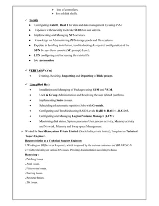  loss of controllers.
 loss of disk shelfs.
 Solaris
 Configuring Raid 0 , Raid 1 for disk and data management by using SVM.
 Exposure with Security tools like SUDO on sun servers.
 Implementing and Managing NFS services.
 Knowledge on Administering ZFS storage pools and files systems.
 Expetise in handling installation, troubleshooting & required configuration of the
SUN Servers from console (SC prompt) Level..
 LUN configuring and increasing the existed f/s
 Job Automation
 VERITAS(VxVm)
 Creating, Resizing, Importing and Deporting of Disk groups.
 Linux(Red Hat)
 Installation and Managing of Packages using RPM and YUM.
 User & Group Administration and Resolving the user related problems.
 Implementing Sudo on user.
 Scheduling of automatic repetitive Jobs with Crontab.
 Configuring and Troubleshooting RAID Levels RAID 0, RAID 1, RAID 5.
 Configuring and Managing Logival Volume Manager (LVM)
 Monitoring disk status, System processes User process activity, Memory activity
and Network, Memory and Swap space Management.
 Worked for Sun Microsystems Private Limited (Oracle India private limited), Bangalore as Technical
Suport Engineer.
Responsibilities as a Technical Support Engineer:
1.Working on SR(Services Requests), which is opened by the various customers on SOLARIS O.S.
2.Trouble shooting on various OS issues. Providng documentation according to Issue.
Handeling :
. Patching Issues .
. Zone Issues.
. File system Issues.
. Booting Issues.
. Resource Issues.
. Zfs Issues.
 