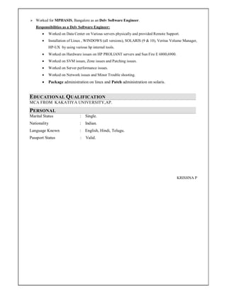  Worked for MPHASIS, Bangalore as an Delv Software Engineer.
Responsibilities as a Delv Software Engineer:
 Worked on Data Center on Various servers physically and provided Remote Support.
 Installation of Linux , WINDOWS (all versions), SOLARIS (9 & 10), Veritas Volume Manager,
HP-UX by using various hp internel tools.
 Worked on Hardware issues on HP PROLIANT servers and Sun Fire E 6800,6900.
 Worked on SVM issues, Zone issues and Patching issues.
 Worked on Server performance issues.
 Worked on Network issues and Minor Trouble shooting.
 Package administration on linux and Patch administration on solaris.
EDUCATIONAL QUALIFICATION
MCA FROM KAKATIYA UNIVERSITY,AP.
PERSONAL
Marital Status : Single.
Nationality : Indian.
Language Known : English, Hindi, Telugu.
Passport Status : Valid.
KRISHNA P
 