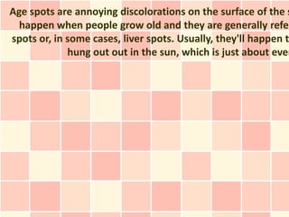 Age spots are annoying discolorations on the surface of the s
  happen when people grow old and they are generally refer
spots or, in some cases, liver spots. Usually, they'll happen to
             hung out out in the sun, which is just about ever
 
