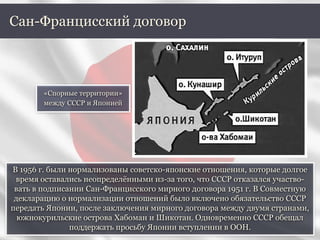 В 1956 г. были нормализованы советско-японские отношения, которые долгое
время оставались неопределёнными из-за того, что СССР отказался участво-
вать в подписании Сан-Францисского мирного договора 1951 г. В Совместную
декларацию о нормализации отношений было включено обязательство СССР
передать Японии, после заключения мирного договора между двумя странами,
южнокурильские острова Хабоман и Шикотан. Одновременно СССР обещал
поддержать просьбу Японии вступлении в ООН.
Сан-Францисский договор
«Спорные территории»
между СССР и Японией
 