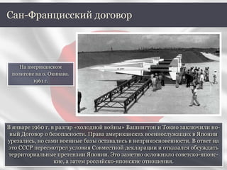 В январе 1960 г. в разгар «холодной войны» Вашингтон и Токио заключили но-
вый Договор о безопасности. Права американских военнослужащих в Японии
урезались, но сами военные базы оставались в неприкосновенности. В ответ на
это СССР пересмотрел условия Совместной декларации и отказался обсуждать
территориальные претензии Японии. Это заметно осложнило советско-японс-
кие, а затем российско-японские отношения.
Сан-Францисский договор
На американском
полигоне на о. Окинава.
1961 г.
 