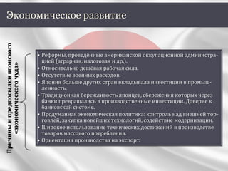 Экономическое развитие
Причиныипредпосылкияпонского
«экономическогочуда»
• Реформы, проведённые американской оккупационной администра-
цией (аграрная, налоговая и др.).
• Относительно дешёвая рабочая сила.
• Отсутствие военных расходов.
• Япония больше других стран вкладывала инвестиции в промыш-
ленность.
• Традиционная бережливость японцев, сбережения которых через
банки превращались в производственные инвестиции. Доверие к
банковской системе.
• Продуманная экономическая политика: контроль над внешней тор-
говлей, закупка новейших технологий, содействие модернизации.
• Широкое использование технических достижений в производстве
товаров массового потребления.
• Ориентация производства на экспорт.
 