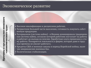 Экономическое развитие
Причиныипредпосылкияпонского
«экономическогочуда»
• Высокая квалификация и дисциплина рабочих.
• Патриотизм большей части населения, готовность покупать собст-
венную продукцию.
• Патернализм (система найма) - в Японии доминировала традицион-
ная система найма, согласно которой работник поступает на работу
и работает до выхода на пенсию. Заработная плата привязана к ста-
жу работы. Поощряется лояльность к фирме, которая даже в труд-
ные времена не уволит рабочего.
• Кредиты США и военные заказы в период Корейской войны, нали-
чие американских военных баз.
• Политическая стабилизация.
 