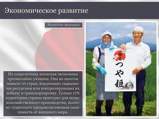 Но современная японская экономика
чрезвычайно уязвима. Она во многом
зависит от стран, владеющих сырьевы-
ми ресурсами или контролирующих их
добычу и транспортировку. Только 17%
территории страны пригодно для сельс-
кохозяйственного производства, поэто-
му существует продовольственная зави-
симость от внешнего мира.
Экономическое развитие
Японские фермеры
 