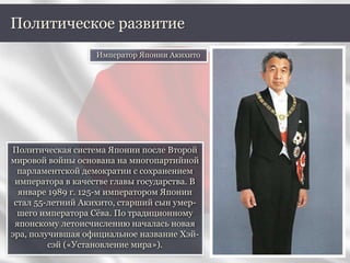 Политическая система Японии после Второй
мировой войны основана на многопартийной
парламентской демократии с сохранением
императора в качестве главы государства. В
январе 1989 г. 125-м императором Японии
стал 55-летний Акихито, старший сын умер-
шего императора Сёва. По традиционному
японскому летоисчислению началась новая
эра, получившая официальное название Хэй-
сэй («Установление мира»).
Политическое развитие
Император Японии Акихито
 